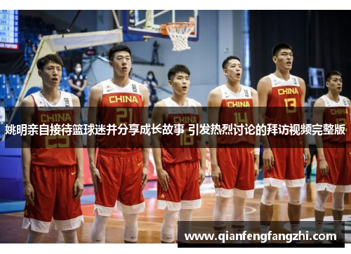 姚明亲自接待篮球迷并分享成长故事 引发热烈讨论的拜访视频完整版