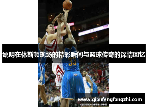 姚明在休斯顿现场的精彩瞬间与篮球传奇的深情回忆