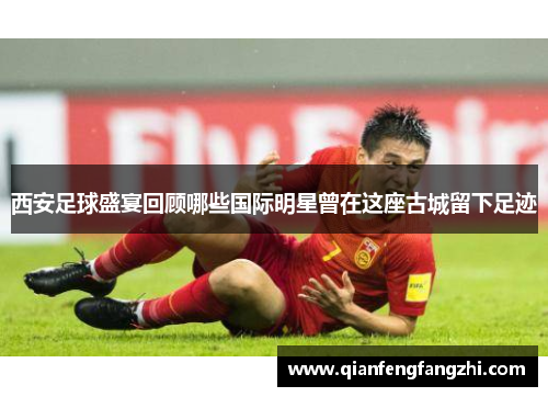 西安足球盛宴回顾哪些国际明星曾在这座古城留下足迹